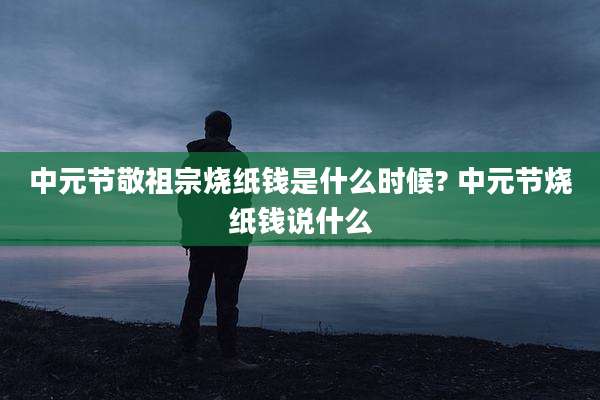 中元节敬祖宗烧纸钱是什么时候? 中元节烧纸钱说什么