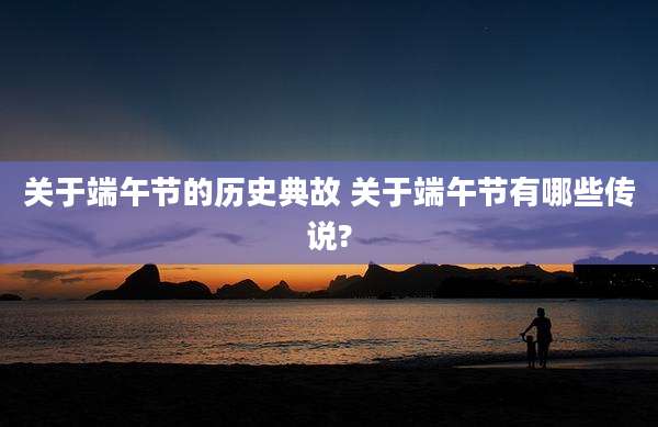 关于端午节的历史典故 关于端午节有哪些传说?