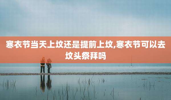 寒衣节当天上坟还是提前上坟,寒衣节可以去坟头祭拜吗