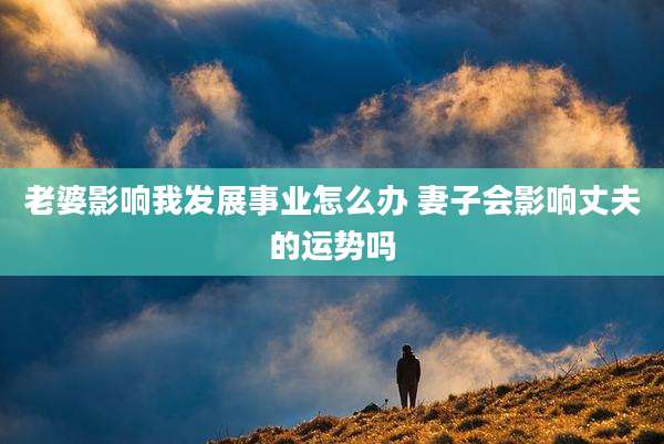 老婆影响我发展事业怎么办 妻子会影响丈夫的运势吗