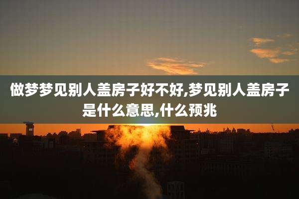 做梦梦见别人盖房子好不好,梦见别人盖房子是什么意思,什么预兆