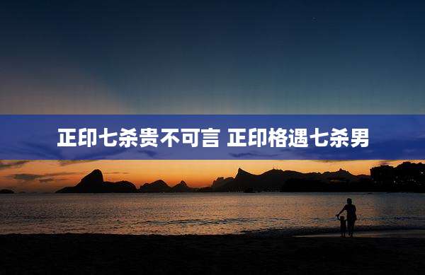 正印七杀贵不可言 正印格遇七杀男