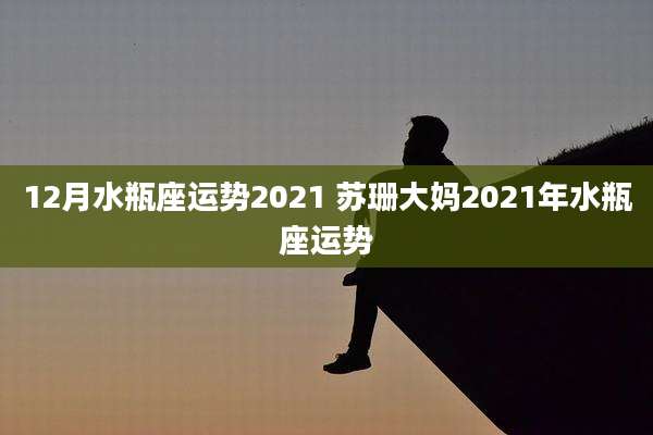 12月水瓶座运势2021 苏珊大妈2021年水瓶座运势