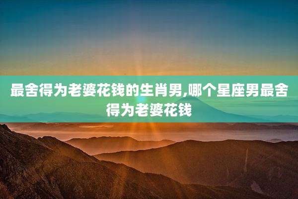 最舍得为老婆花钱的生肖男,哪个星座男最舍得为老婆花钱