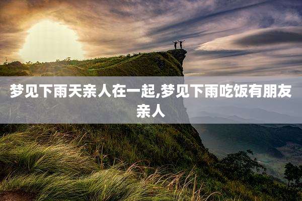 梦见下雨天亲人在一起,梦见下雨吃饭有朋友亲人