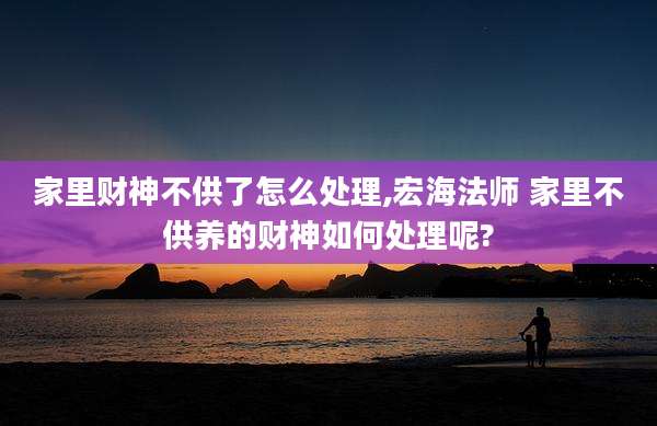家里财神不供了怎么处理,宏海法师 家里不供养的财神如何处理呢?