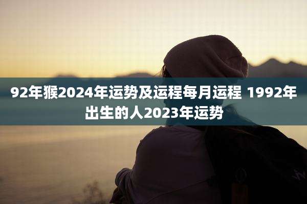 92年猴2024年运势及运程每月运程 1992年出生的人2023年运势
