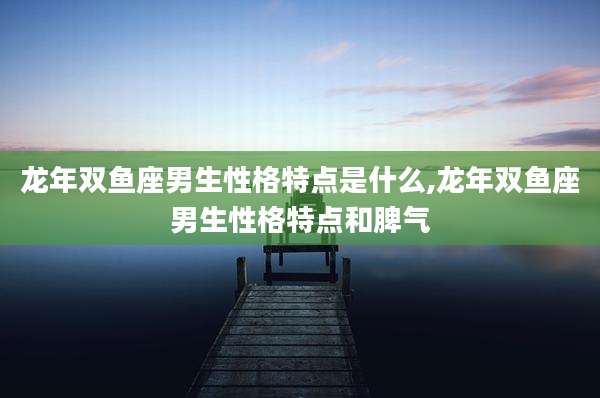 龙年双鱼座男生性格特点是什么,龙年双鱼座男生性格特点和脾气