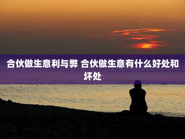 合伙做生意利与弊 合伙做生意有什么好处和坏处