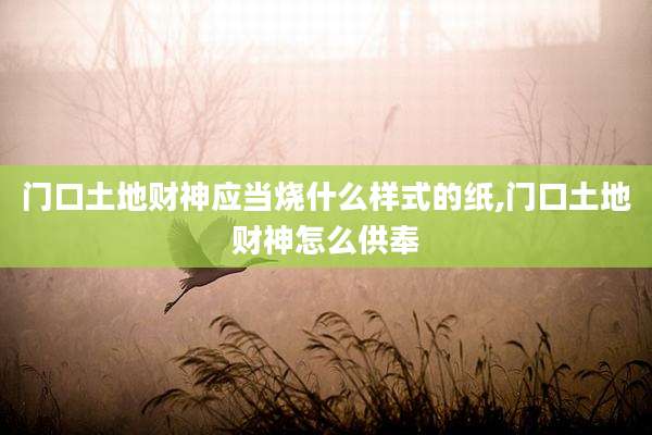 门口土地财神应当烧什么样式的纸,门口土地财神怎么供奉