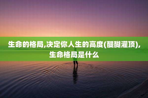 生命的格局,决定你人生的高度(醍醐灌顶),生命格局是什么