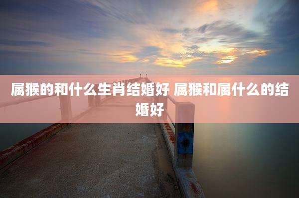 属猴的和什么生肖结婚好 属猴和属什么的结婚好