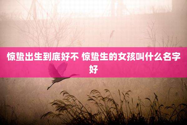 惊蛰出生到底好不 惊蛰生的女孩叫什么名字好
