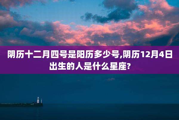 阴历十二月四号是阳历多少号,阴历12月4日出生的人是什么星座?