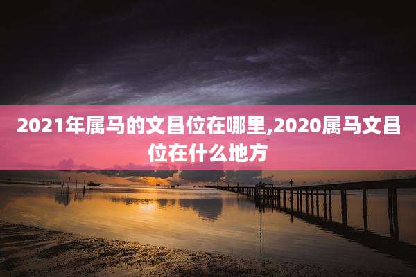 2021年属马的文昌位在哪里,2020属马文昌位在什么地方