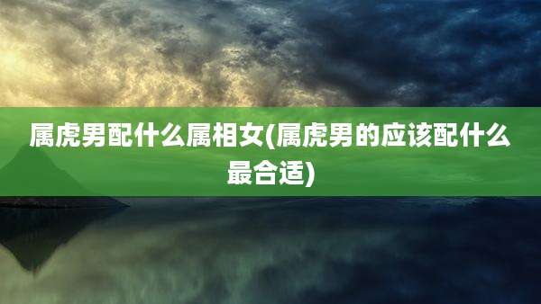 属虎男配什么属相女(属虎男的应该配什么最合适)