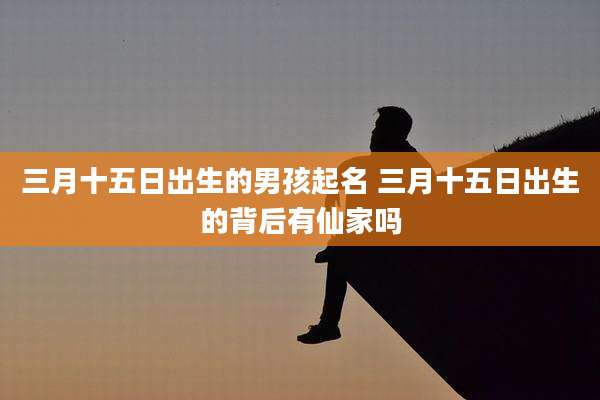 三月十五日出生的男孩起名 三月十五日出生的背后有仙家吗