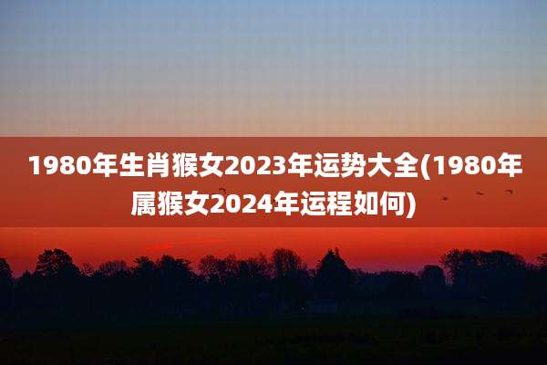 1980年生肖猴女2023年运势大全(1980年属猴女2024年运程如何)