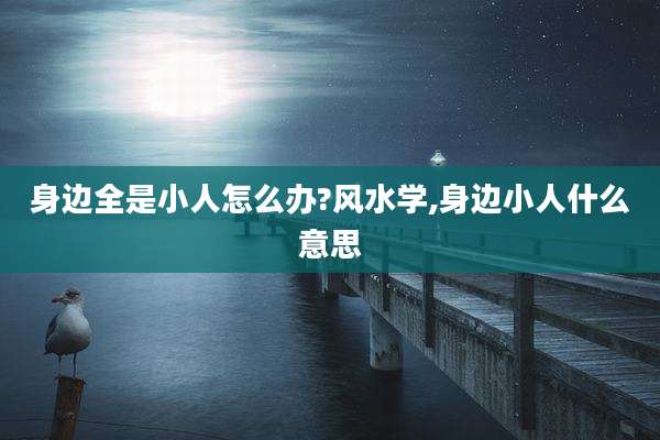 身边全是小人怎么办?风水学,身边小人什么意思
