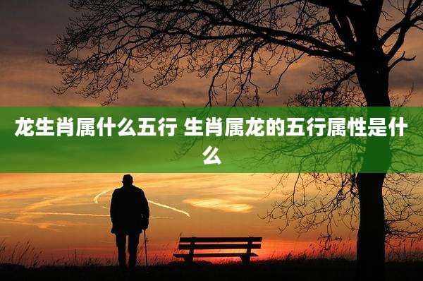 龙生肖属什么五行 生肖属龙的五行属性是什么