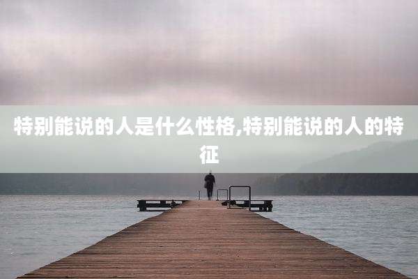 特别能说的人是什么性格,特别能说的人的特征