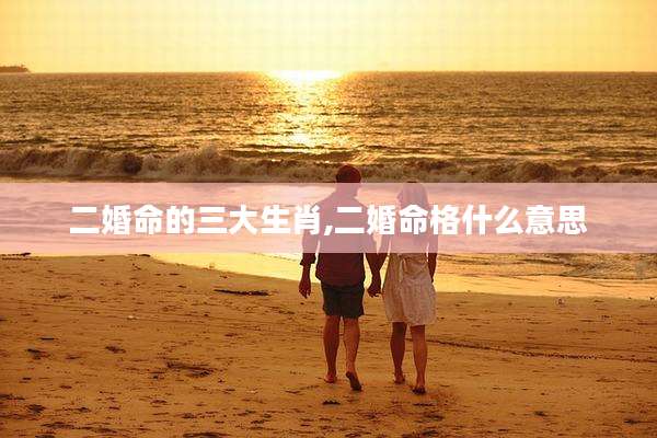 二婚命的三大生肖,二婚命格什么意思