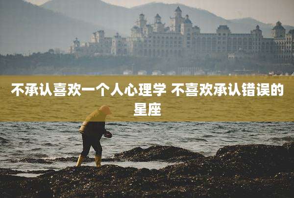 不承认喜欢一个人心理学 不喜欢承认错误的星座