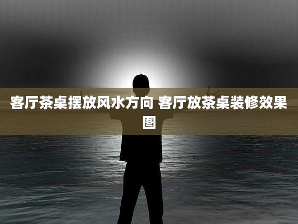 客厅茶桌摆放风水方向 客厅放茶桌装修效果图