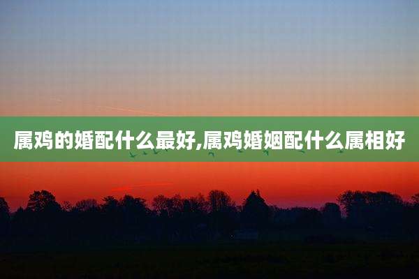 属鸡的婚配什么最好,属鸡婚姻配什么属相好