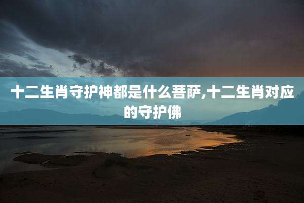 十二生肖守护神都是什么菩萨,十二生肖对应的守护佛