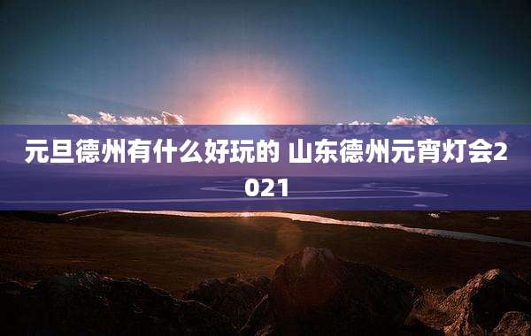 元旦德州有什么好玩的 山东德州元宵灯会2021