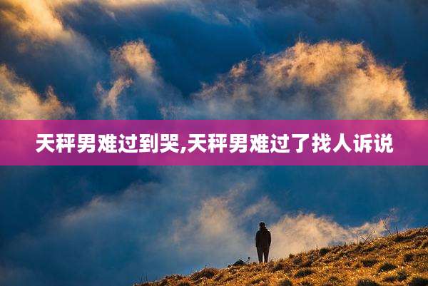 天秤男难过到哭,天秤男难过了找人诉说