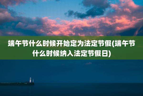 端午节什么时候开始定为法定节假(端午节什么时候纳入法定节假日)