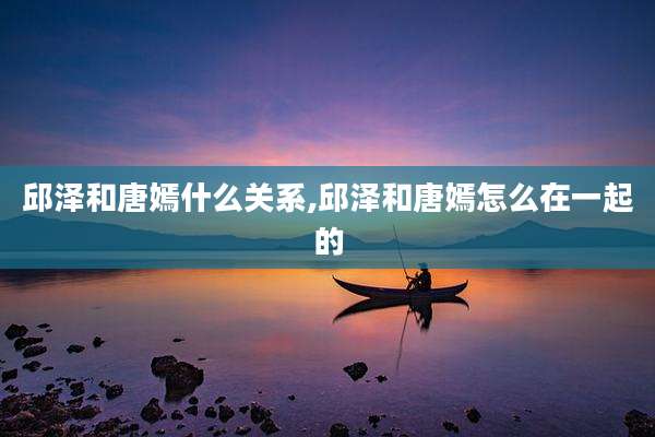 邱泽和唐嫣什么关系,邱泽和唐嫣怎么在一起的
