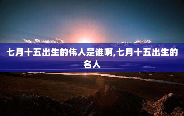 七月十五出生的伟人是谁啊,七月十五出生的名人