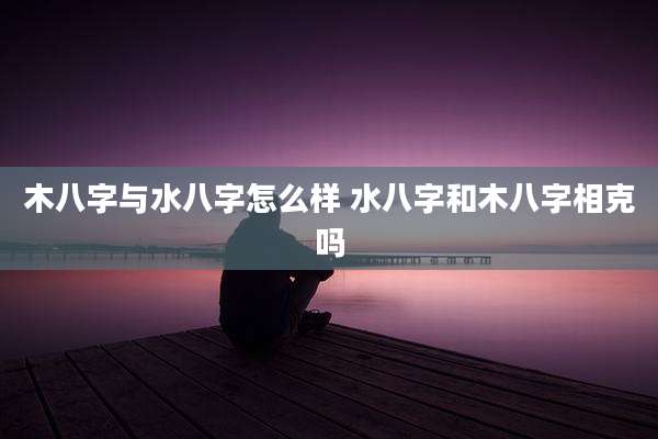 木八字与水八字怎么样 水八字和木八字相克吗