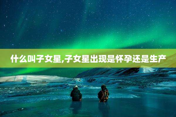 什么叫子女星,子女星出现是怀孕还是生产