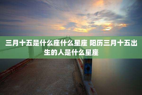 三月十五是什么座什么星座 阳历三月十五出生的人是什么星座