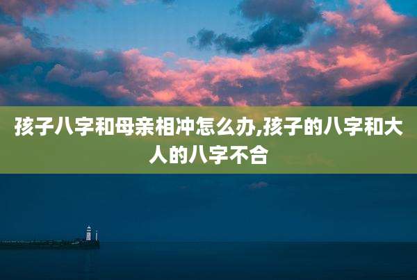 孩子八字和母亲相冲怎么办,孩子的八字和大人的八字不合