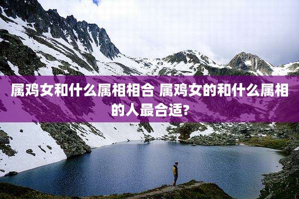 属鸡女和什么属相相合 属鸡女的和什么属相的人最合适?