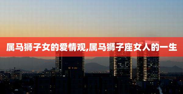属马狮子女的爱情观,属马狮子座女人的一生
