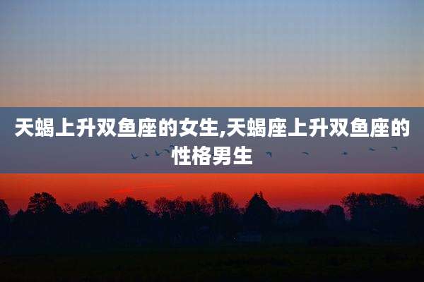 天蝎上升双鱼座的女生,天蝎座上升双鱼座的性格男生