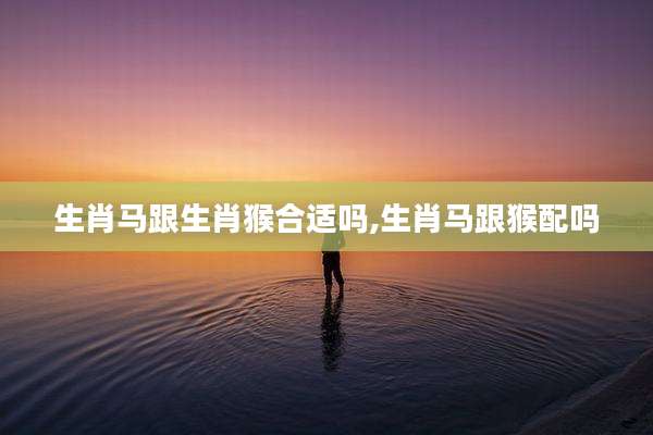 生肖马跟生肖猴合适吗,生肖马跟猴配吗