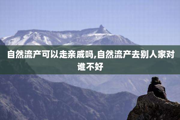 自然流产可以走亲戚吗,自然流产去别人家对谁不好