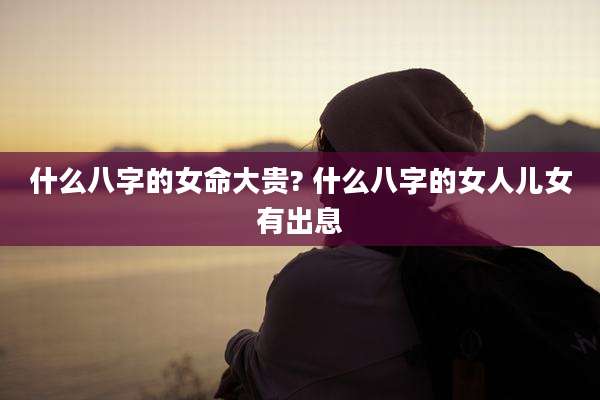 什么八字的女命大贵? 什么八字的女人儿女有出息