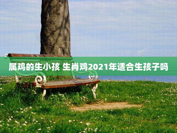 属鸡的生小孩 生肖鸡2021年适合生孩子吗