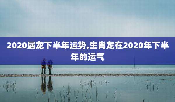 2020属龙下半年运势,生肖龙在2020年下半年的运气