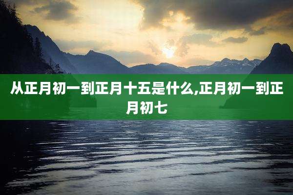 从正月初一到正月十五是什么,正月初一到正月初七