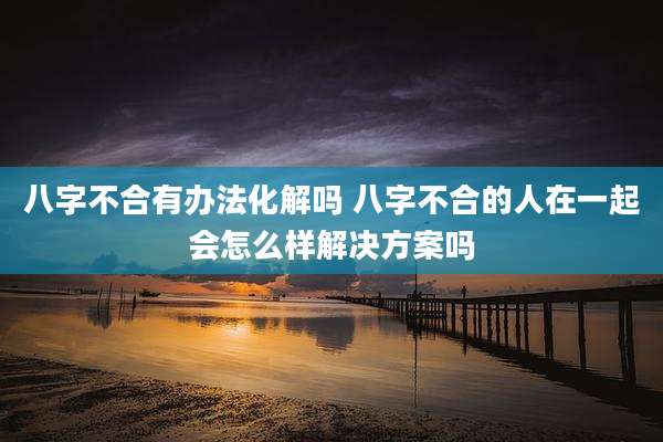 八字不合有办法化解吗 八字不合的人在一起会怎么样解决方案吗