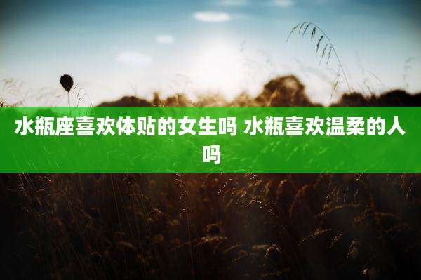 水瓶座喜欢体贴的女生吗 水瓶喜欢温柔的人吗